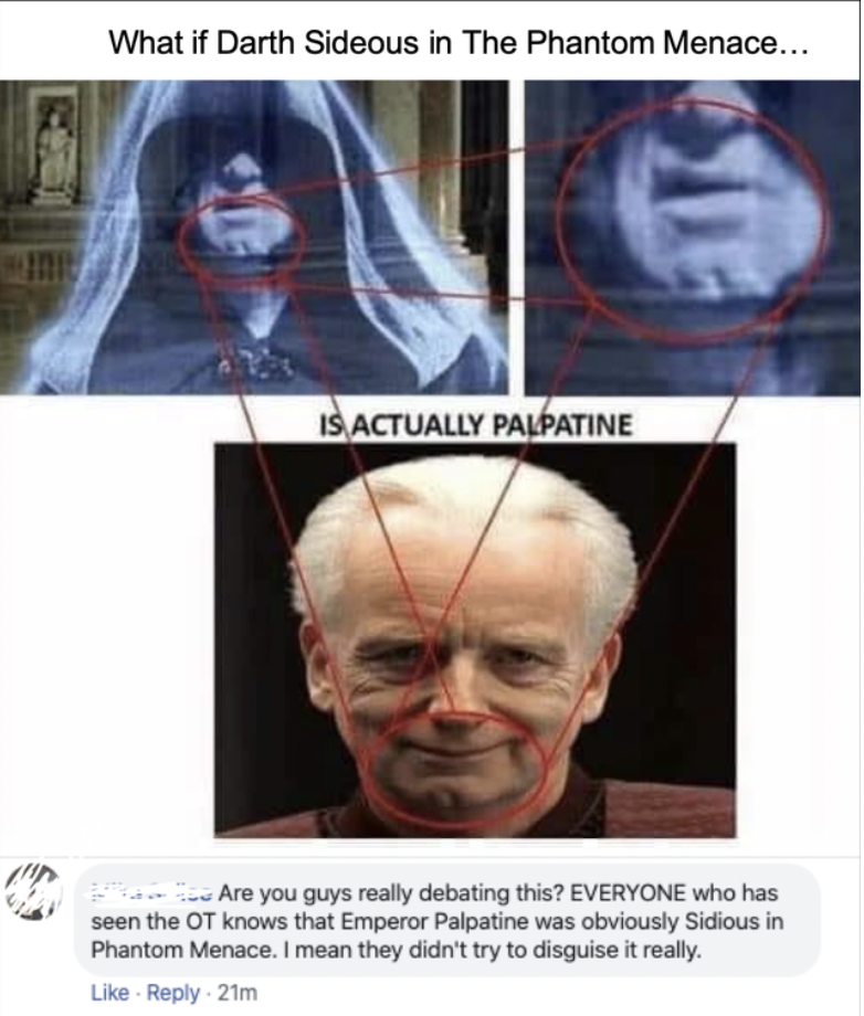 People Who Don't Get the Joke - What if Darth Sideous in The Phantom Menace... Is Actually Palpatine Are you guys really debating this? Everyone who has seen the Ot knows that Emperor Palpatine was obviously Sidious in Phantom Menace. I mean they didn't t