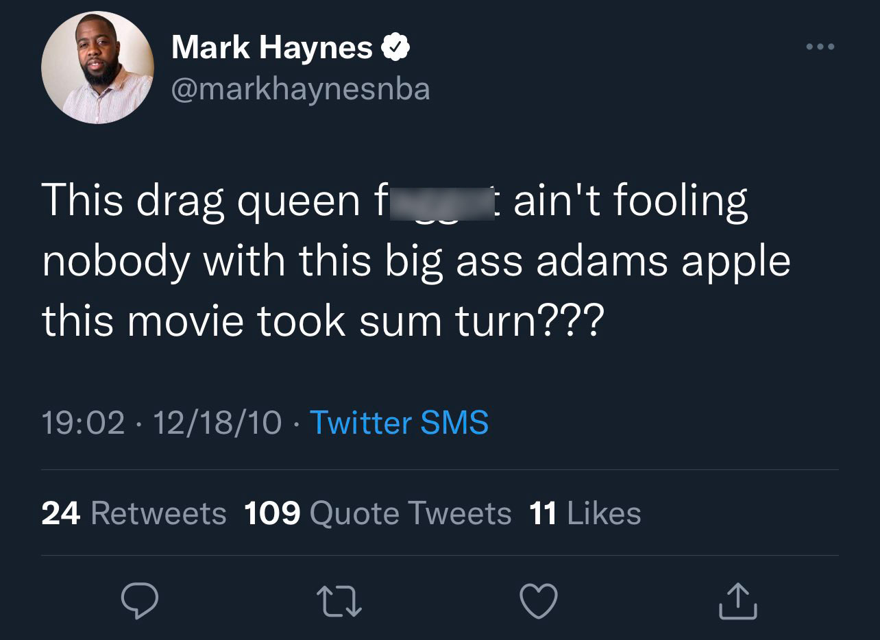 Mark Haynes NBA tweets - got 99 problems but a vax ain t one - ... Mark Haynes This drag queen faggot ain't fooling nobody with this big ass adams apple this movie took sum turn??? 121810 Twitter Sms 24 109 Quote Tweets 11 27
