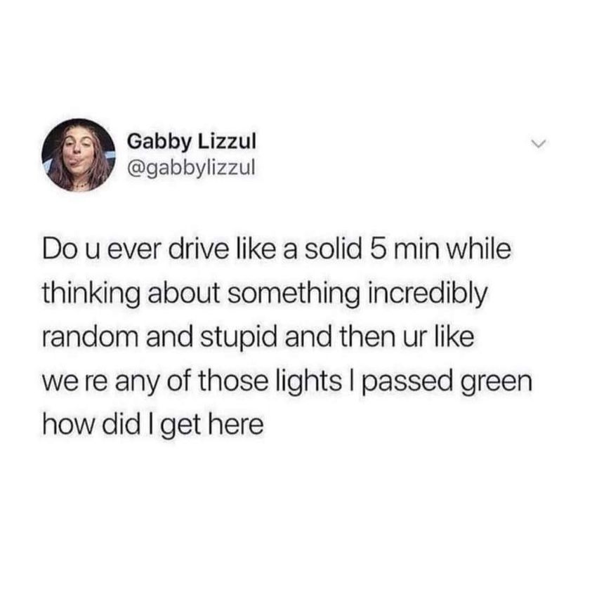 funny pics - you cry on company time - Gabby Lizzul Do u ever drive a solid 5 min while thinking about something incredibly random and stupid and then ur we re any of those lights I passed green how did I get here