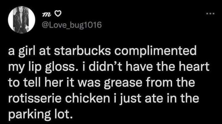 funny pics - rotisserie chicken lip gloss meme - .. m a girl at starbucks complimented my lip gloss. i didn't have the heart to tell her it was grease from the rotisserie chicken i just ate in the parking lot.