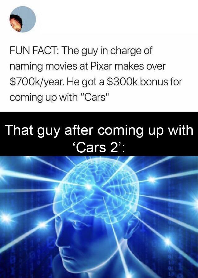 funny pics - big brain pokemon - Fun Fact The guy in charge of naming movies at Pixar makes over $year. He got a $ bonus for coming up with "Cars" That guy after coming up with 'Cars 2' 101