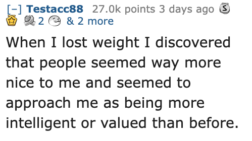 Ask Reddit - Fat People - paper - Testacc88 points 3 days ago 2 & 2 more When I lost weight I discovered that people seemed way more nice to me and seemed to approach me as being more intelligent or valued than before.