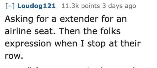 Ask Reddit - Fat People - Loudog121 points 3 days ago Asking for a extender for an airline seat. Then the folks expression when I stop at their row.