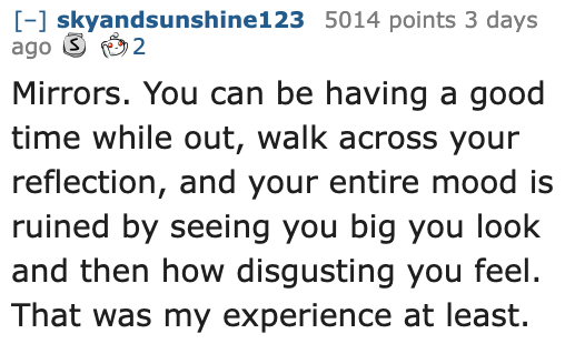 Ask Reddit - Fat People - quotes - skyandsunshine123 5014 points 3 days ago 2 Mirrors. You can be having a good time while out, walk across your reflection, and your entire mood is ruined by seeing you big you look and then how disgusting you feel. That w