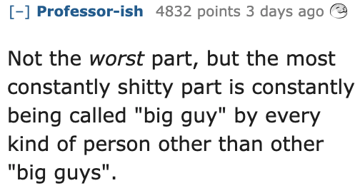 Ask Reddit - Fat People - number - Professorish 4832 points 3 days ago Not the worst part, but the most constantly shitty part is constantly being called "big guy" by every kind of person other than other "big guys".