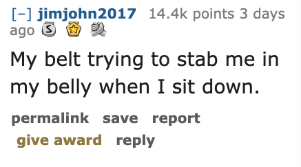 Ask Reddit - Fat People - number - jimjohn2017 points 3 days ago S er My belt trying to stab me in my belly when I sit down. permalink save report give award