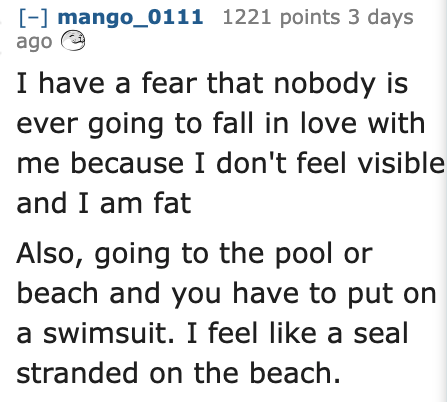 Ask Reddit - Fat People - handwriting - mango_0111 1221 points 3 days ago I have a fear that nobody is ever going to fall in love with me because I don't feel visible and I am fat Also, going to the pool or beach and you have to put on a swimsuit. I feel 