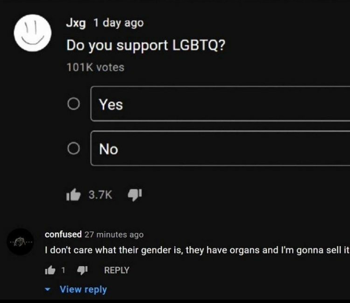 cursed comments - don t care what their gender a sell them - Jxg 1 day ago Do you support Lgbtq? votes O Yes No confused 27 minutes ago I don't care what their gender is, they have organs and I'm gonna sell it 1141 View