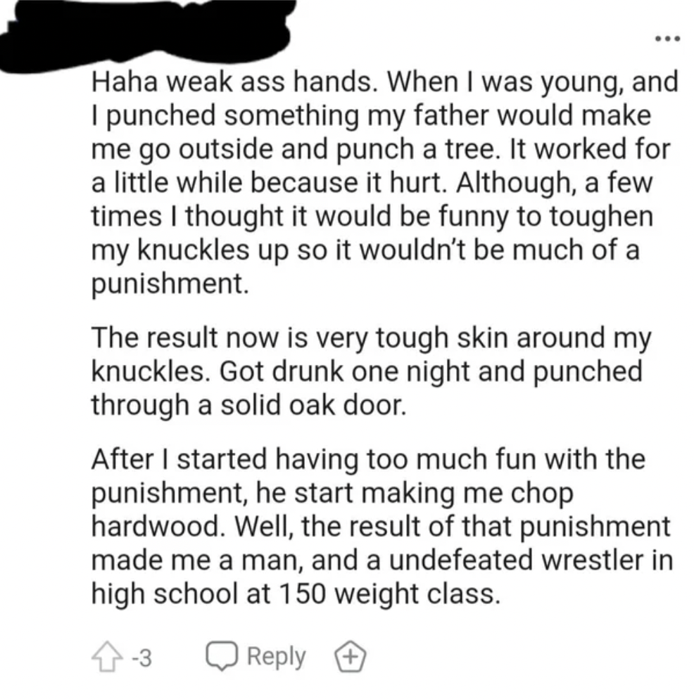 Tough Guys - Haha weak ass hands. When I was young, and I punched something my father would make me go outside and punch a tree. It worked for a little while because it hurt. Although, a few times I thought it would be funny to toughen my knuckles up so i