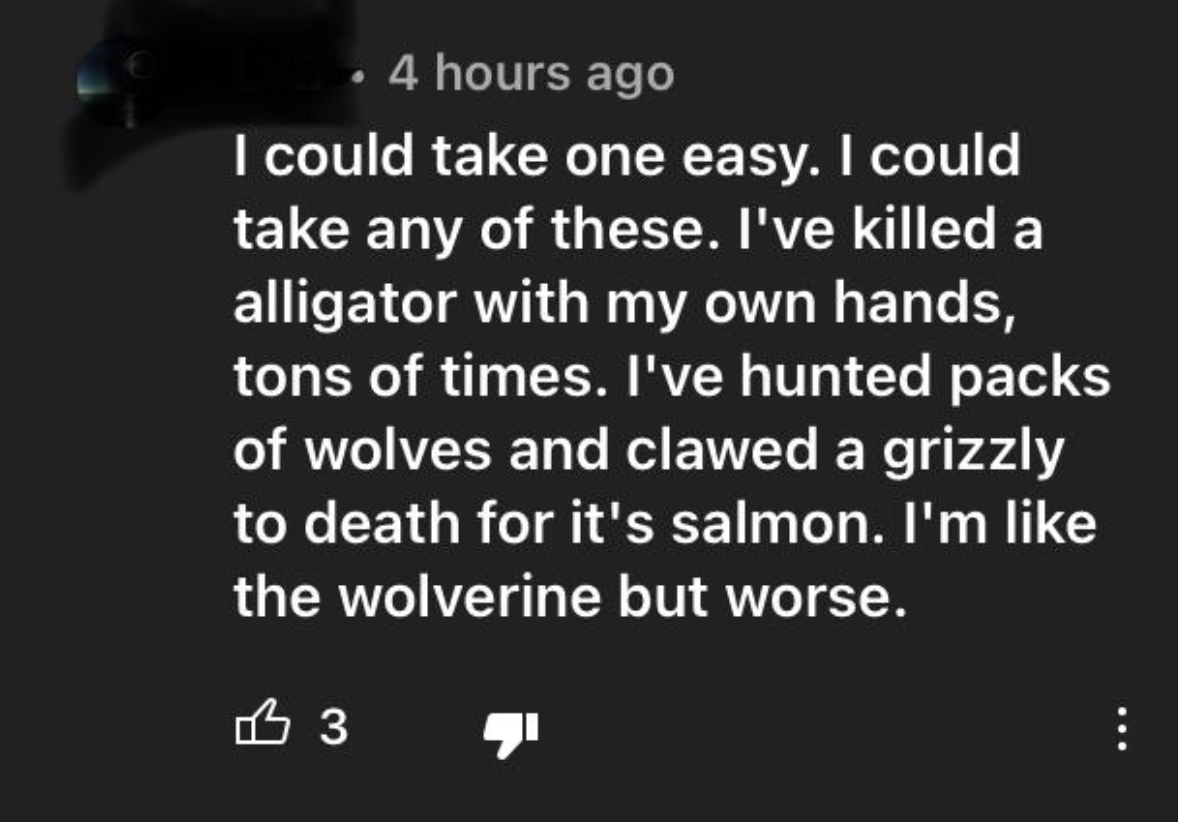 Tough Guys - I could take one easy. I could take any of these. I've killed a alligator with my own hands, tons of times. I've hunted packs of wolves and clawed a grizzly to death for it's salmon. I'm the wolverine but worse