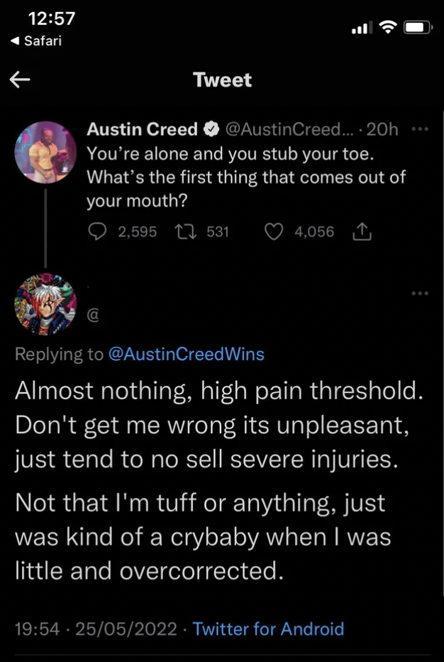 Tough Guys - You're alone and you stub your toe. What's the first thing that comes out of your mouth? 2,595 531 4,056 1 Creed Wins Almost nothing, high pain threshold. Don't get me wrong its unpleasant, just tend to