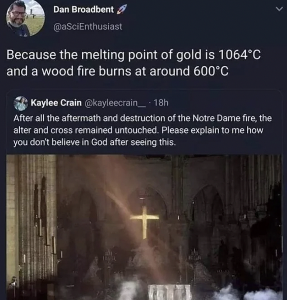 Facepalms - Because the melting point of gold is 1064C and a wood fire burns at around 600C Kaylee Crain 18h After all the aftermath and destruction of the Notre Dame fire, the alter and cross remained untouched. Please explain to m