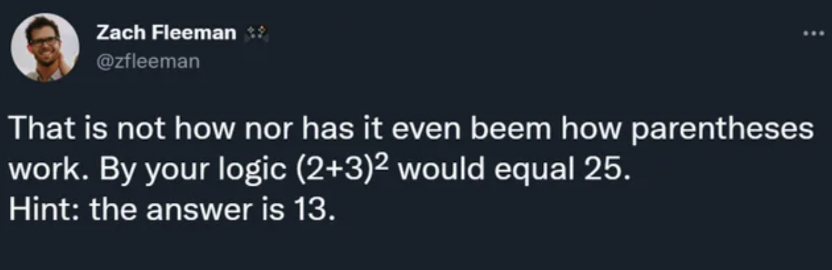 Facepalms - That is not how nor has it even beem how parentheses work. By your logic 23 would equal 25. Hint the answer is 13.