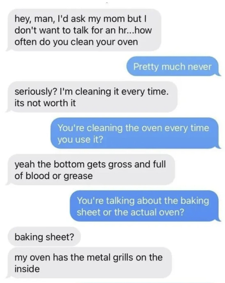 Facepalms - my 20 year old cousin got his own apartment - hey, man, I'd ask my mom but I don't want to talk for an hr...how often do you clean your oven seriously? I'm cleaning it every time.