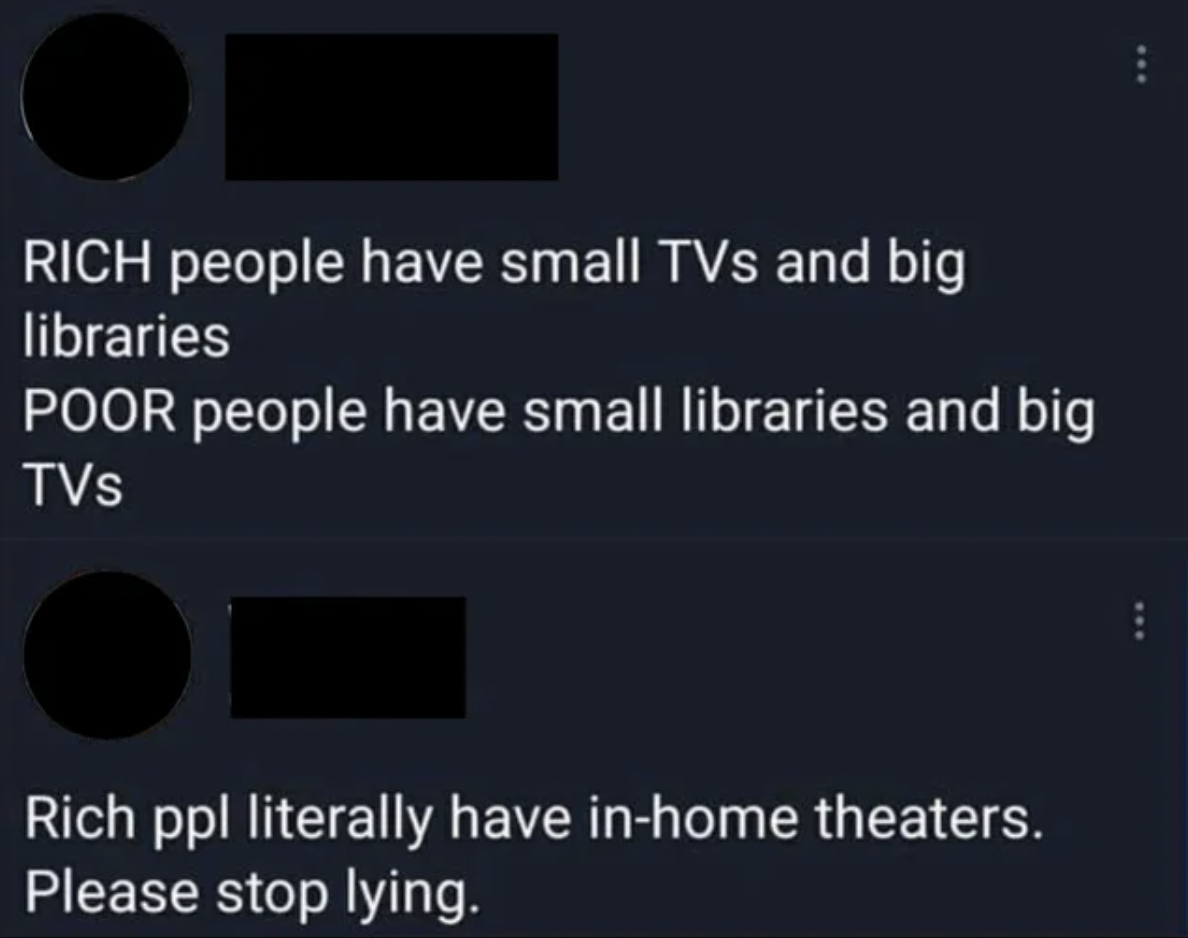 Facepalms - Rich people have small TVs and big libraries Poor people have small libraries and big TVs Rich ppl literally have inhome theaters. Please stop lying.