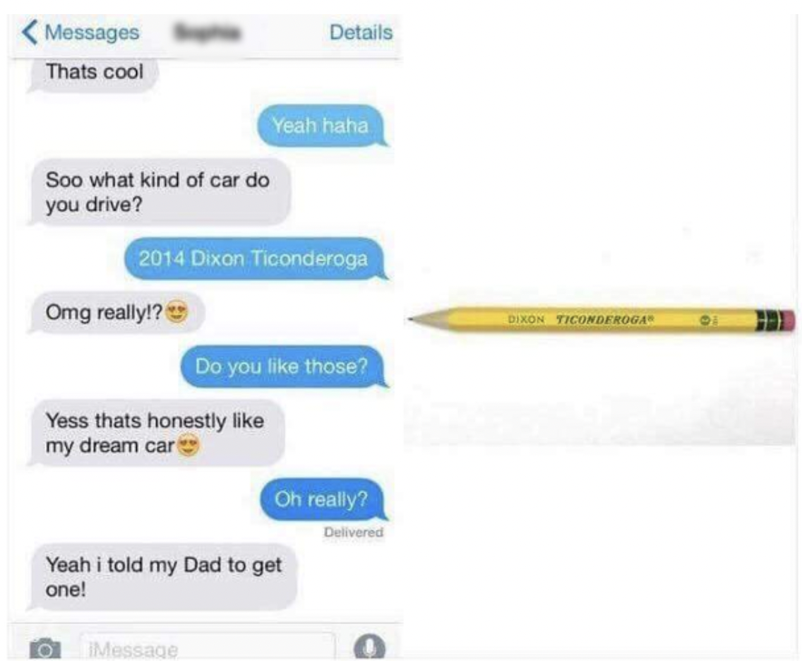 Facepalms - Messages Thats cool Soo what kind of car do you drive? Omg really!? Yess thats honestly my dream car Yeah i told my Dad to get one! Message Details Yeah haha 2014 Dixon Ticonderoga Do you those? Oh really? Delivered Dixon Ticonder