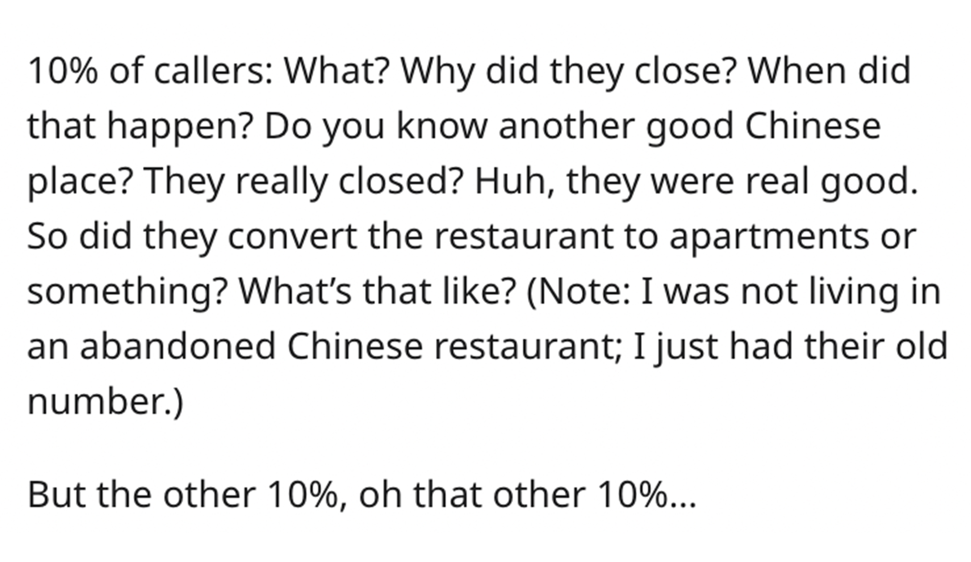 Entitled Chinese Restaurant Heckler - handwriting - 10% of callers What? Why did they close? When did that happen? Do you know another good Chinese place? They really closed? Huh, they were real good. So did they convert the restaurant to apartments or so