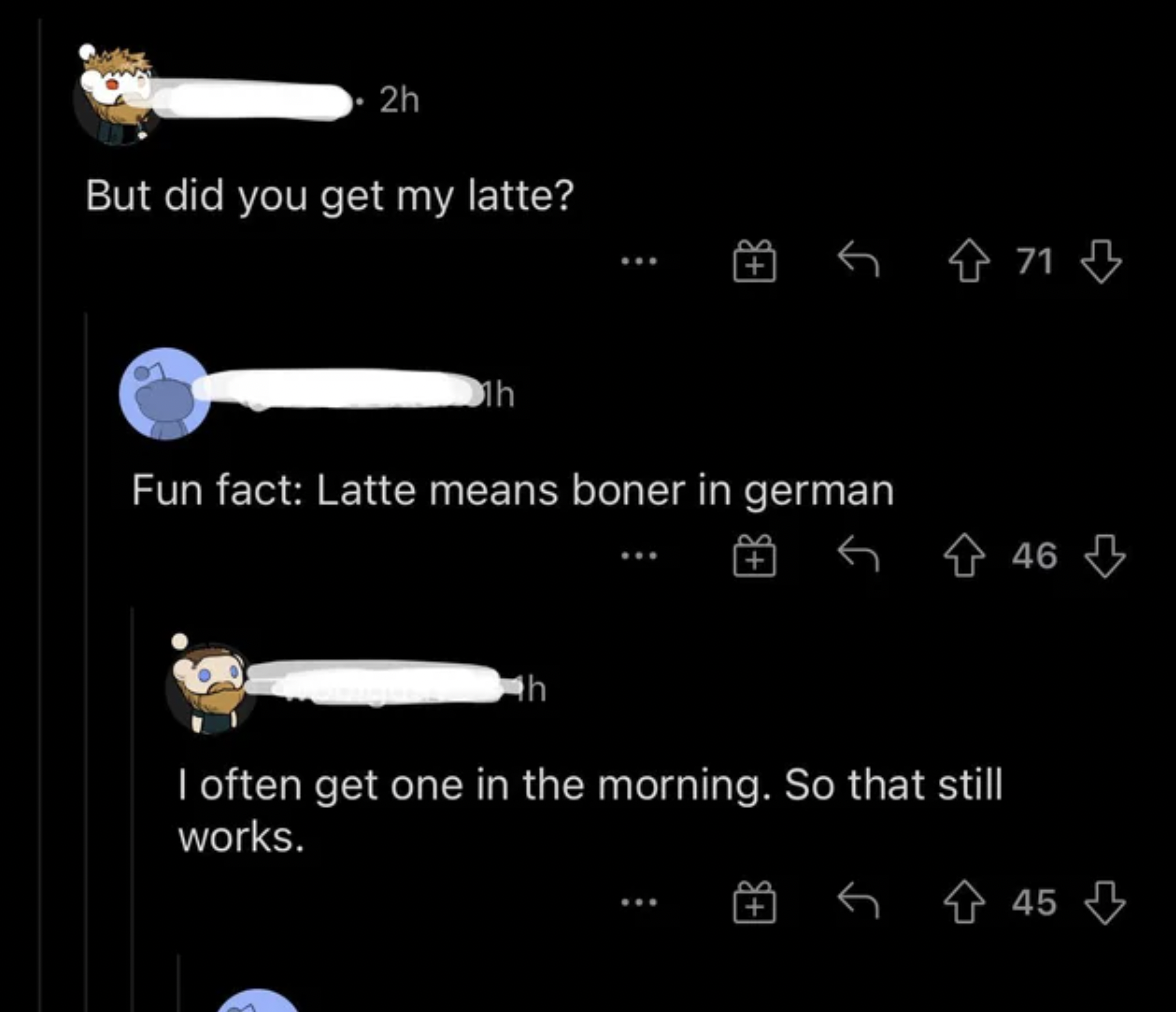 Funny Comments - But did you get my latte? 1h Fun fact Latte means boner in german I often get one in the morning. So that still works.