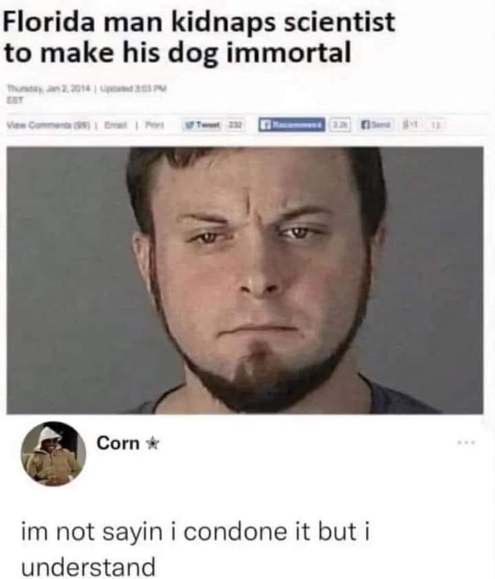 funny memes and pics - florida man kidnaps scientist - Florida man kidnaps scientist to make his dog immortal View 99 | P 232 Corn im not sayin i condone it but i understand 3.281 12