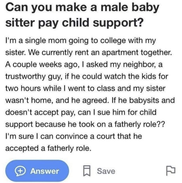 cringe pics - cringe - can you make a male babysitter pay child support - Can you make a male baby sitter pay child support? I'm a single mom going to college with my sister. We currently rent an apartment together. A couple weeks ago, I asked my neighbor
