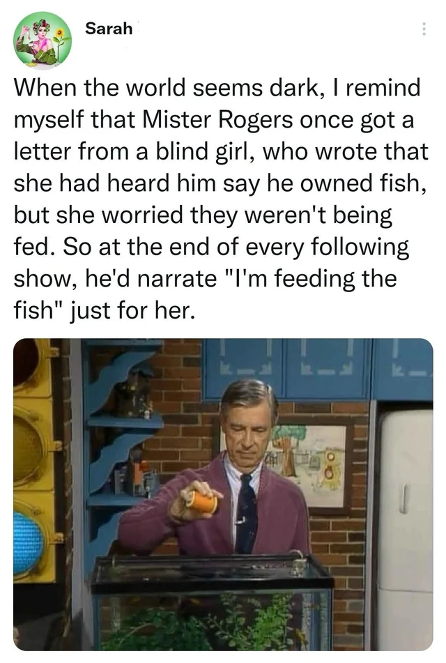 wholesome posts - uplifting news - media - Sarah When the world seems dark, I remind myself that Mister Rogers once got a letter from a blind girl, who wrote that she had heard him say he owned fish, but she worried they weren't being fed. So at the end o