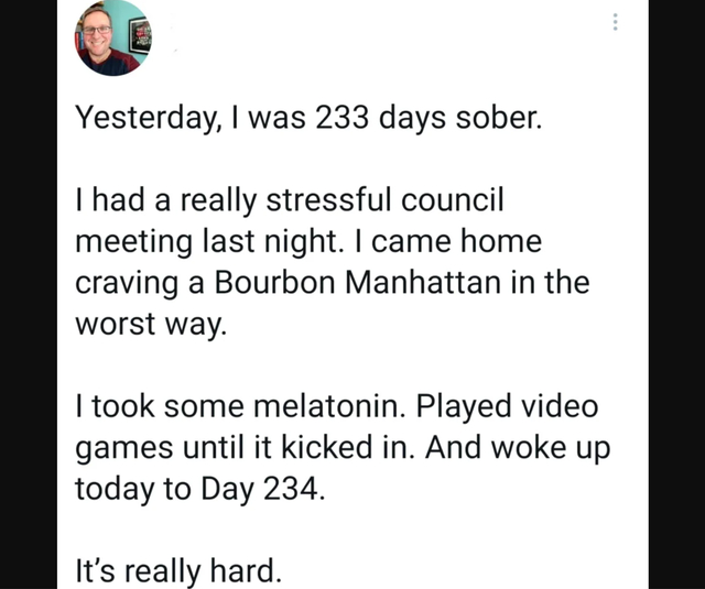 wholesome posts - uplifting news - document - Yesterday, I was 233 days sober. I had a really stressful council meeting last night. I came home craving a Bourbon Manhattan in the worst way. I took some melatonin. Played video games until it kicked in. And