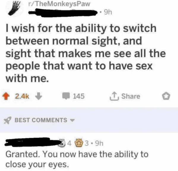 funny comments - you now have the ability to close your eyes - rTheMonkeysPaw 9h I wish for the ability to switch between normal sight, and sight that makes me see all the people that want to have sex with me. 145 Best 43.9h Granted. You now have the abil