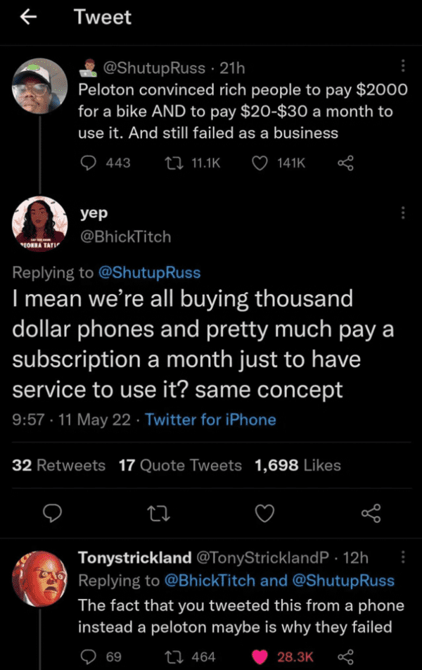 funny comments - screenshot - Tweet 21h Peloton convinced rich people to pay $2000 for a bike And to pay $20$30 a month to use it. And still failed as a business 443 yep Eorra Tati Russ I mean we're all buying thousand dollar phones and pretty much pay a 