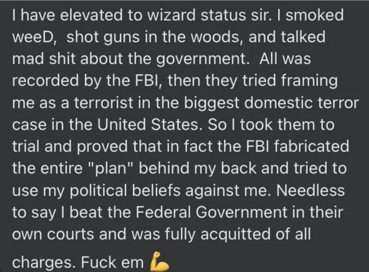 internet liars - I have elevated to wizard status sir. I smoked weeD, shot guns in the woods, and talked mad shit about the government. All was recorded by the Fbi, then they tried framing me as a terrorist in the biggest domestic terror case in the Unite