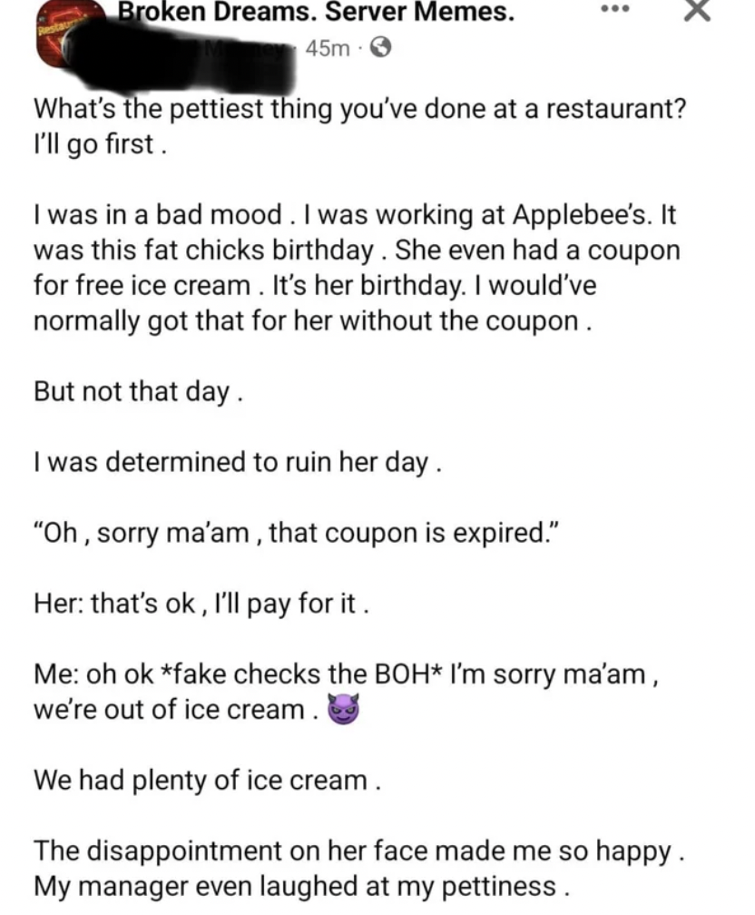 internet liars - document - Broken Dreams. Server Memes. 45m What's the pettiest thing you've done at a restaurant? I'll go first. I was in a bad mood. I was working at Applebee's. It was this fat chicks birthday. She even had a coupon for free ice cream.