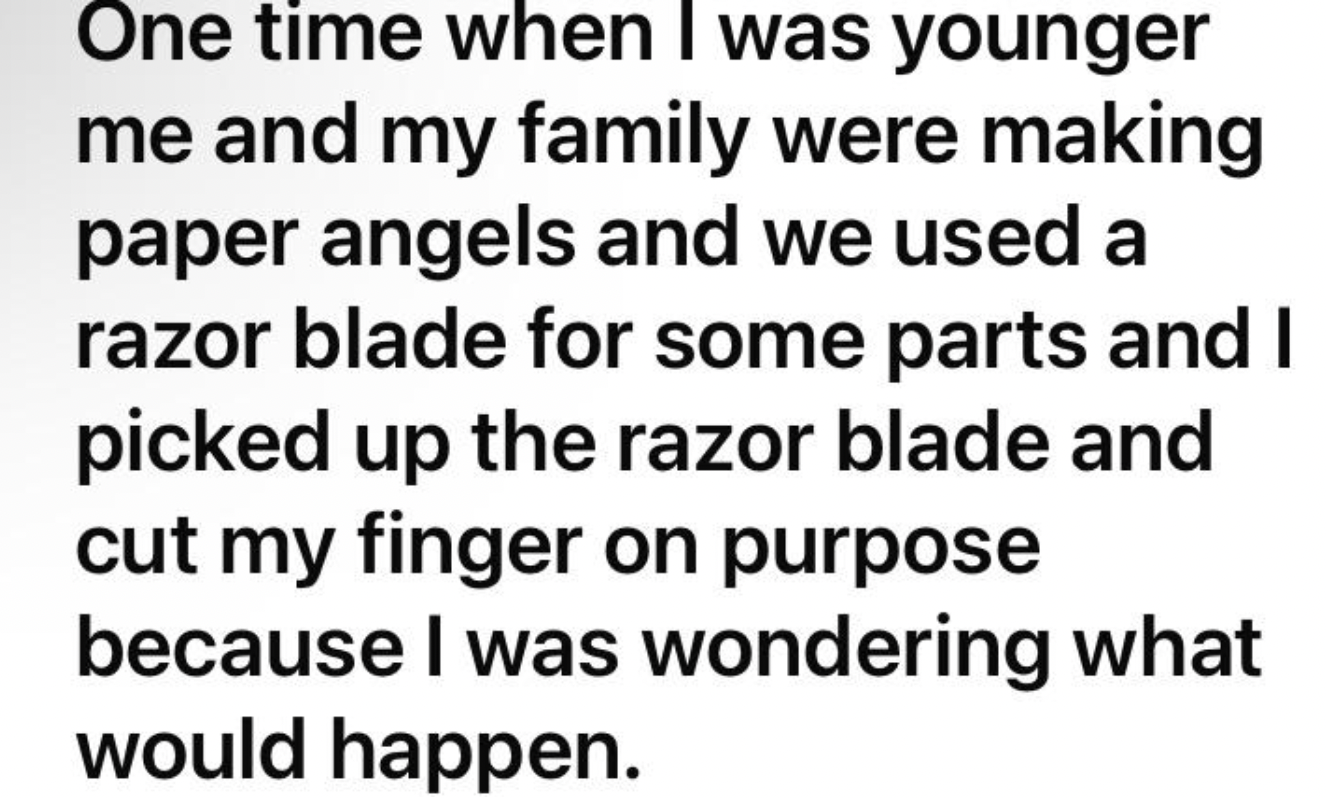 one time when I was younger me and my family were making paper angels and we used a razor blade for some parts and I picked up the razor blade and cut my finger on purpose because I was wondering what would happen.