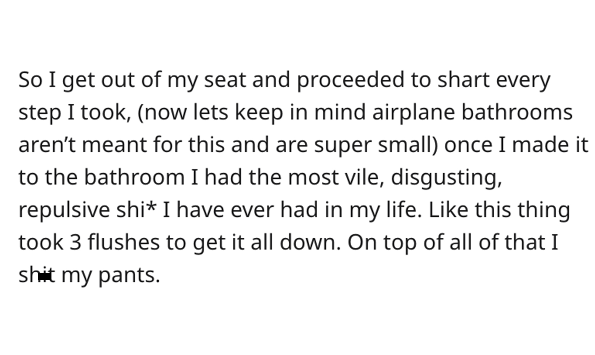 Sharting Mid-Flight - paper - So I get out of my seat and proceeded to shart every step I took, now lets keep in mind airplane bathrooms aren't meant for this and are super small once I made it to the bathroom I had the most vile, disgusting, repulsive sh