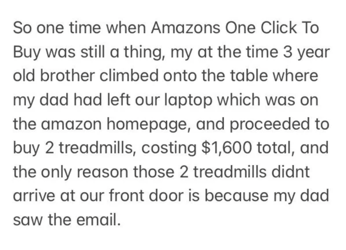 handwriting - So one time when Amazons One Click To Buy was still a thing, my at the time 3 year old brother climbed onto the table where my dad had left our laptop which was on the amazon homepage, and proceeded to buy 2 treadmills, costing $1,600 total,