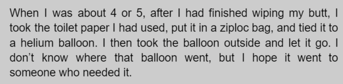 handwriting - When I was about 4 or 5, after I had finished wiping my butt, I took the toilet paper I had used, put it in a ziploc bag, and tied it to a helium balloon. I then took the balloon outside and let it go. I don't know where that balloon went, b