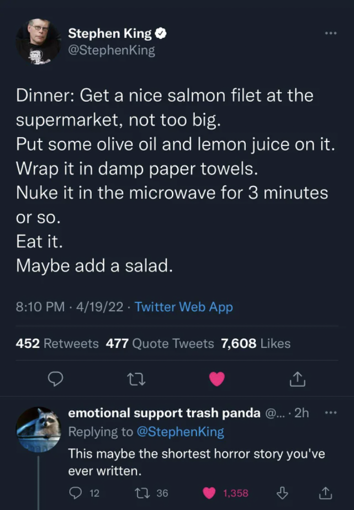 Comments and Comebacks - Stephen King - Stephen King Dinner Get a nice salmon filet at the supermarket, not too big. Put some olive oil and lemon juice on it. Wrap it in damp paper towels. Nuke it in the microwave for 3 minutes or so. Eat it. Maybe add a