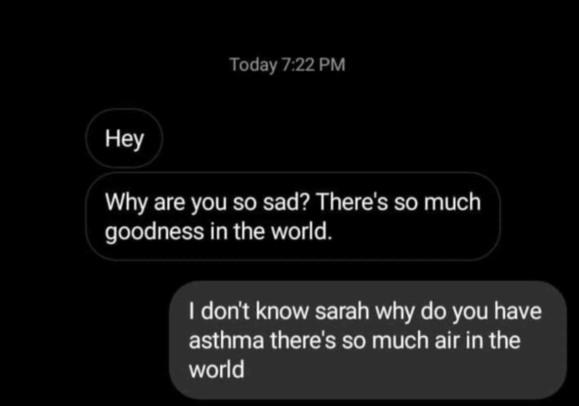 Comments and Comebacks - ground - Today Hey Why are you so sad? There's so much goodness in the world. I don't know sarah why do you have asthma there's so much air in the world