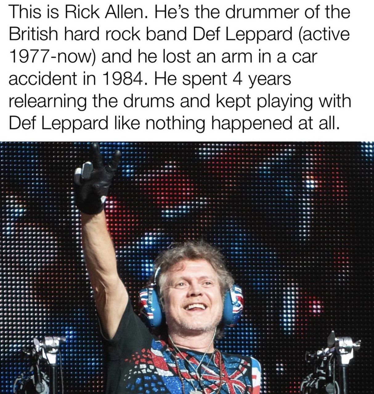 Dudes posting their wins - rick allen def leppard - This is Rick Allen. He's the drummer of the British hard rock band Def Leppard active 1977now and he lost an arm in a car accident in 1984. He spent 4 years relearning the drums and kept playing with Def