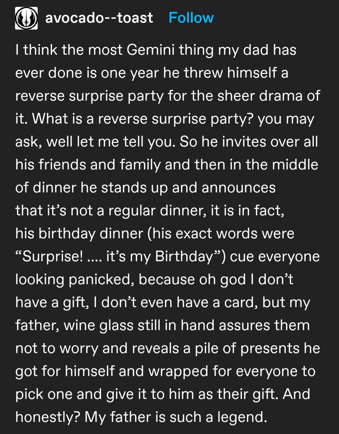 awesome pics and memes - angle - avocadotoast I think the most Gemini thing my dad has ever done is one year he threw himself a reverse surprise party for the sheer drama of it. What is a reverse surprise party? you may ask, well let me tell you. So he in