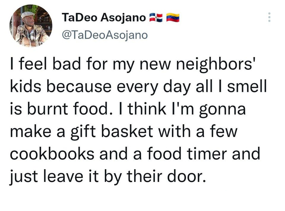 funny - TaDeo Asojano I feel bad for my new neighbors' kids because every day all I smell is burnt food. I think I'm gonna make a gift basket with a few cookbooks and a food timer and just leave it by their door.