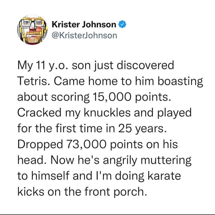 Communication - Krister Johnson My 11 y.o. son just discovered Tetris. Came home to him boasting about scoring 15,000 points. Cracked my knuckles and played for the first time in 25 years. Dropped 73,000 points on his head. Now he's angrily muttering to h