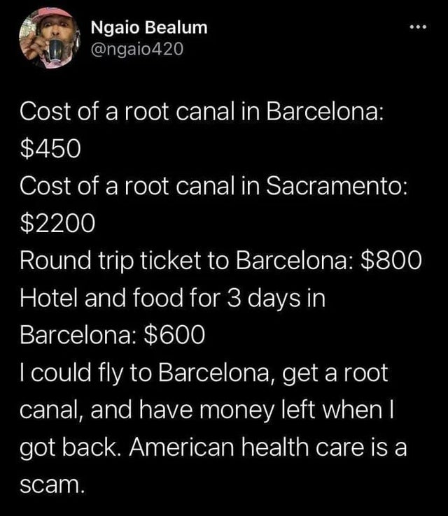 create - Ngaio Bealum Cost of a root canal in Barcelona $450 Cost of a root canal in Sacramento $2200 Round trip ticket to Barcelona $800 Hotel and food for 3 days in Barcelona $600 I could fly to Barcelona, get a root canal, and have money left when I go