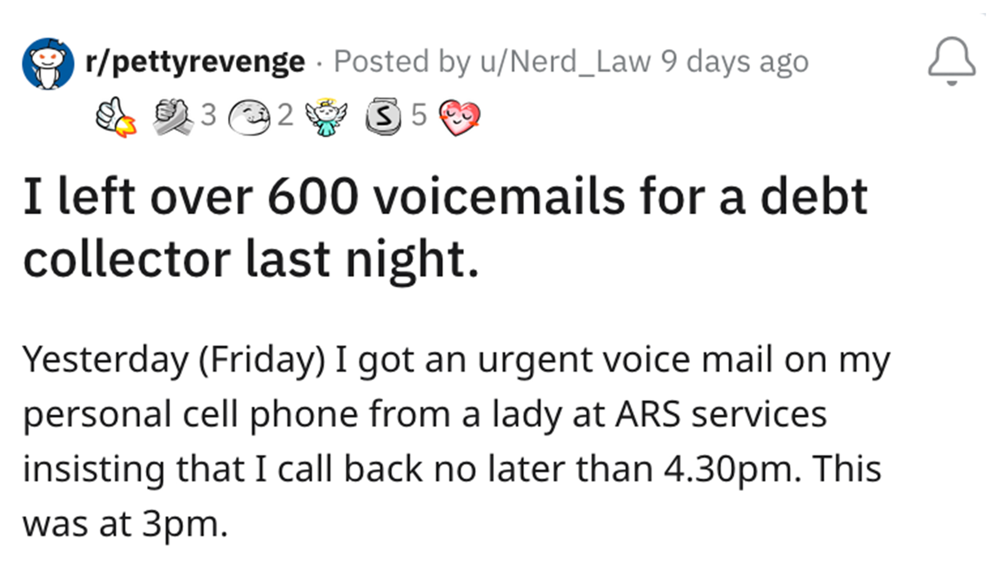 Debt Collector Revenge Story - angle - rpettyrevenge Posted by uNerd_Law 9 days ago 3 2 350 I left over 600 voicemails for a debt collector last night. Yesterday Friday I got an urgent voice mail on my personal cell phone from a lady at Ars services insis