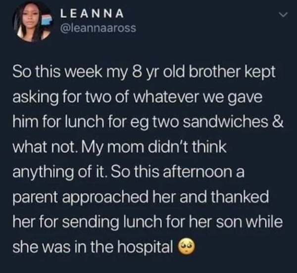wholesome pics - Leanna So this week my 8 yr old brother kept asking for two of whatever we gave him for lunch for eg two sandwiches & what not. My mom didn't think anything of it. So this afternoon a parent approached her and thanked her for sending lunc