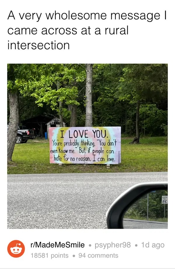 wholesome pics - tree - A very wholesome message I came across at a rural intersection 9 I Love You. You're probably thinking. "You don't even know me. But, if people can hate for no reason. I can love. www Pmj Se rMadeMeSmile psypher98 1d ago 18581 point