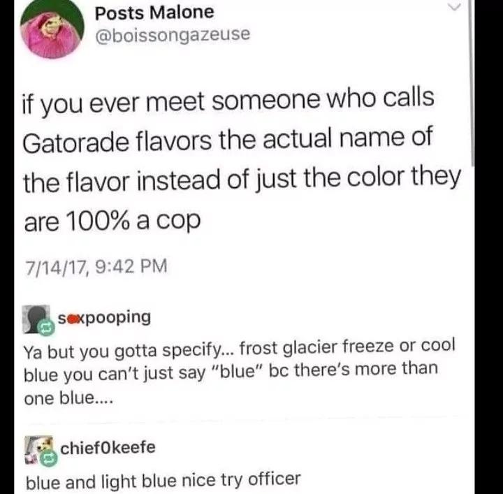 funny memes and pics - only cops call gatorade - Posts Malone if you ever meet someone who calls Gatorade flavors the actual name of the flavor instead of just the color they are 100% a cop 71417, sexpooping Ya but you gotta specify... frost glacier freez