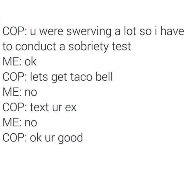 funny memes and pics - lot of tests memes - Cop u were swerving a lot so i have to conduct a sobriety test Me ok Cop lets get taco bell Me no Cop text ur ex Me no Cop ok ur good