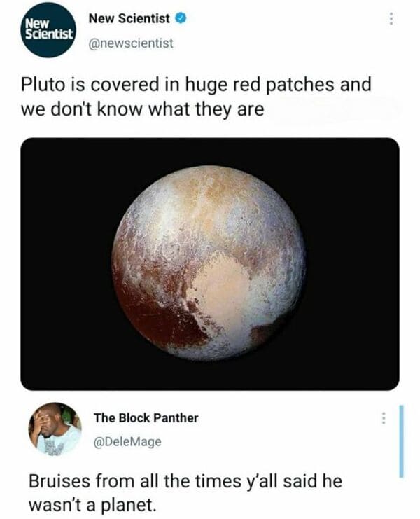 funny comments that hit the mark - space pluto - New Scientist New Scientist Pluto is covered in huge red patches and we don't know what they are The Block Panther Bruises from all the times y'all said he wasn't a planet. www