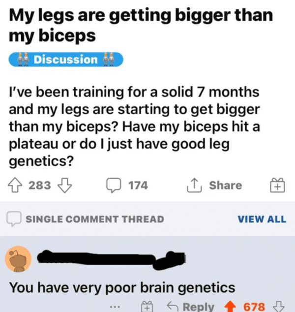 funny comments that hit the mark - paper - My legs are getting bigger than my biceps Discussion I've been training for a solid 7 months and my legs are starting to get bigger than my biceps? Have my biceps hit a plateau or do I just have good leg genetics