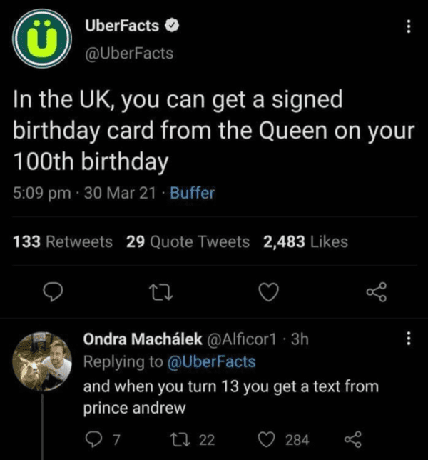 funny comments that hit the mark - taking a break from facebook - C UberFacts In the Uk, you can get a signed birthday card from the Queen on your 100th birthday 30 Mar 21. Buffer 133 29 Quote Tweets 2,483 27 Ondra Machlek 3h and when you turn 13 you get 