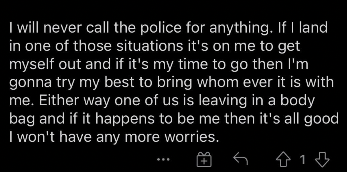 Tough Guys - I will never call the police for anything. If I land in one of those situations it's on me to get myself out and if it's my time to go then I'm gonna try my best to bring whom ever it is with me. Either way one of us is leaving in a body bag